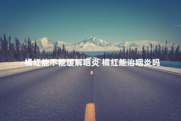橘红能不能缓解咽炎 橘红能治咽炎吗